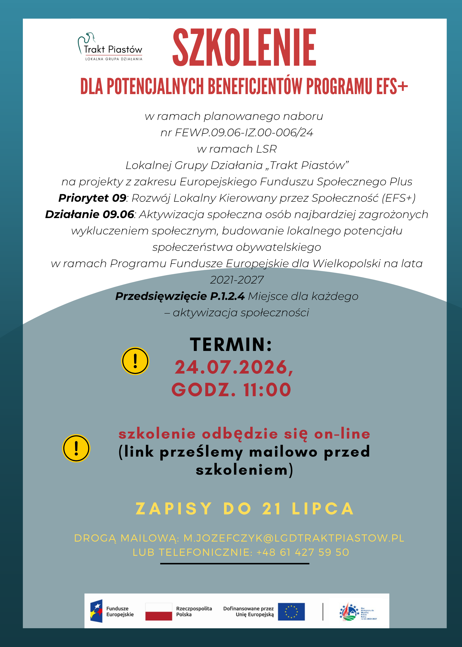 Plakat ogłaszający wydarzenie szkoleniowe zatytułowane &ldquo;SZKOLENIE do potencjalnych beneficjent&oacute;w programu Europejskiego Funduszu Społecznego+&rdquo;.  Na plakacie widnieje logo LGD &bdquo;Trakt Piast&oacute;w&rdquo; oraz logo Funduszy Europejskich, Rzeczpospolitej Polskiej, Unii Europejskiej i PSWPR na lata 2023-2027.  Plakat zawiera szczeg&oacute;ły dotyczące wydarzenia, takie jak data (24.07.2026), formy: online, informacje o rejestracji (zapisy do dnia 21 lipca, drogą mailową: m.jozefczyk@lgdtraktpiastow,pl) lub telefonicznie: +48 61 427 59 50).  Plakat jest w kolorach białym, czerwonym, zielonym i ż&oacute;łtym, z dekoracyjnymi zielonym p&oacute;łkolem. Projekt wykorzystuje kontrastowe zestawienia kolor&oacute;w, co sprawia, że jest wizualnie atrakcyjny i łatwy do odczytania.  Plakat zawiera następujące treści:  w ramach planowanego naboru nr FEWP.09.06-IZ.00-006/24 w ramach LSR Lokalnej Grupy Działania &bdquo;Trakt Piast&oacute;w&rdquo; na projekty z zakresu Europejskiego Funduszu Społecznego Plus Priorytet 09: Rozw&oacute;j Lokalny Kierowany przez Społeczność (EFS+) Działanie 09.06: Aktywizacja społeczna os&oacute;b najbardziej zagrożonych wykluczeniem społecznym, budowanie lokalnego potencjału społeczeństwa obywatelskiego w ramach Programu Fundusze Europejskie dla Wielkopolski na lata 2021-2027. Przedsięwzięcie P.1.2.4 Miejsce dla każdego &ndash; aktywizacja społeczności.