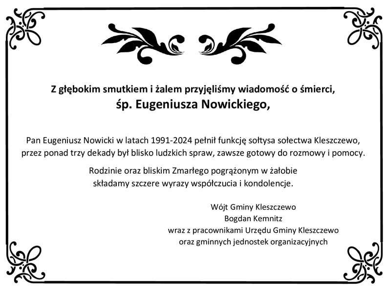 Z głębokim smutkiem i żalem przyjęliśmy wiadomość o śmierci śp. Eugeniusza Nowickiego  Pan Eugeniusz Nowicki w latach 1991-2024 pełnił funkcję sołtysa sołectwa Kleszczewo,  przez ponad trzy dekady był blisko ludzkich spraw, zawsze gotowy do rozmowy i pomocy. Rodzinie oraz bliskim Zmarłego pogrążonym w żałobie  składamy szczere wyrazy wsp&oacute;łczucia i kondolencje.  W&oacute;jt Gminy Kleszczewo Bogdan Kemnitz wraz pracownikami Urzędu Gminy Kleszczewo oraz gminnych jednostek organizacyjnych
